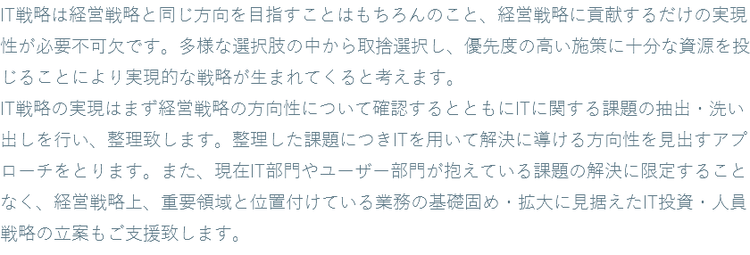 IT戦略は経営戦略と同じ方向を目指すことはもちろんのこと、経営戦略に貢献するだけの実現性が必要不可欠です。多様な選択肢の中から取捨選択し、優先度の高い施策に十分な資源を投じることにより実現的な戦略が生まれてくると考えます。 IT戦略の実現はまず経営戦略の方向性について確認するとともにITに関する課題の抽出・洗い出しを行い、整理致します。整理した課題につきITを用いて解決に導ける方向性を見出すアプローチをとります。また、現在IT部門やユーザー部門が抱えている課題の解決に限定することなく、経営戦略上、重要領域と位置付けている業務の基礎固め・拡大に見据えたIT投資・人員戦略の立案もご支援致します。