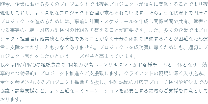 昨今、企業における多くのプロジェクトでは複数プロジェクトが相互に関係することでより複雑化しており、より高度なプロジェクト管理が求められています。そのような状況下で円滑にプロジェクトを進めるためには、事前に計画・スケジュールを作成し関係者間で共有、障害となる事実の把握・対応方針検討の仕組みを整えることが肝要です。また、多くの企業ではプロジェクト担当者は他業務との兼任であることが多く十分な体制で推進することが困難なため運営に支障をきたすことも少なくありません。プロジェクトを成功裏に導くためにも、適切にプロジェクト管理をしたいというニーズが益々高まっています。 我々はPM/PMOの経験豊富でPM能力が高いコンサルタントがお客様チームと一体となり、効率的かつ効果的にプロジェクト推進をご支援致します。クライアントの現場に深く入り込み、全体を巻き込む形でプロジェクト推進を支援し、個別課題の対応アプローチ検討や解決までの協議・調整支援など、より困難なコミュニケーションを必要とする領域のご支援を得意としております。