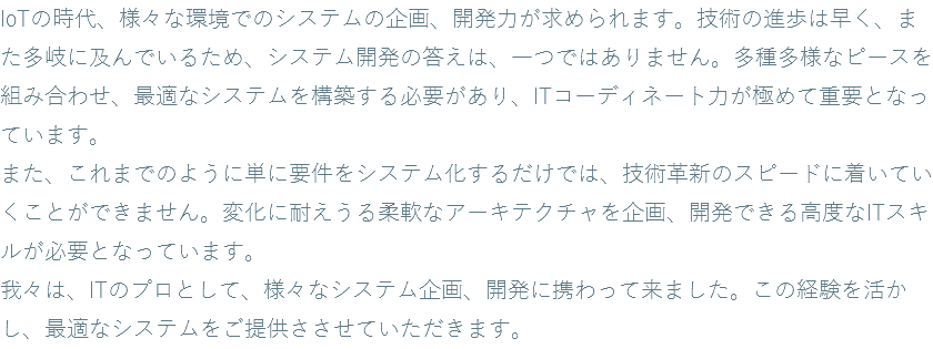 IoTの時代、様々な環境でのシステムの企画、開発力が求められます。技術の進歩は早く、また多岐に及んでいるため、システム開発の答えは、一つではありません。多種多様なピースを組み合わせ、最適なシステムを構築する必要があり、ITコーディネート力が極めて重要となっています。 また、これまでのように単に要件をシステム化するだけでは、技術革新のスピードに着いていくことができません。変化に耐えうる柔軟なアーキテクチャを企画、開発できる高度なITスキルが必要となっています。 我々は、ITのプロとして、様々なシステム企画、開発に携わって来ました。この経験を活かし、最適なシステムをご提供ささせていただきます。