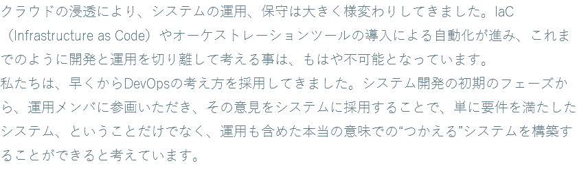 クラウドの浸透により、システムの運用、保守は大きく様変わりしてきました。IaC（Infrastructure as Code）やオーケストレーションツールの導入による自動化が進み、これまでのように開発と運用を切り離して考える事は、もはや不可能となっています。 私たちは、早くからDevOpsの考え方を採用してきました。システム開発の初期のフェーズから、運用メンバに参画いただき、その意見をシステムに採用することで、単に要件を満たしたシステム、ということだけでなく、運用も含めた本当の意味での“つかえる”システムを構築することができると考えています。