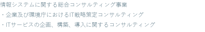 情報システムに関する総合コンサルティング事業 ・企業及び環境庁におけるIT戦略策定コンサルティング ・ITサービスの企画、構築、導入に関するコンサルティング