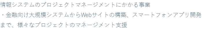 情報システムのプロジェクトマネージメントにかかる事業 ・金融向け大規模システムからWebサイトの構築、スマートフォンアプリ開発まで、様々なプロジェクトのマネージメント支援