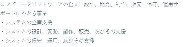 コンピュータソフトウェアの企画、設計、開発、制作、販売、保守、運用サポートにかかる事業 ・システムの企画支援 ・システムの設計、開発、製作、販売、及びその支援 ・システムの保守、運用、及びその支援