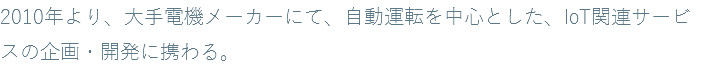 2010年より、大手電機メーカーにて、自動運転を中心とした、IoT関連サービスの企画・開発に携わる。