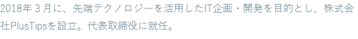 2018年３月に、先端テクノロジーを活用したIT企画・開発を目的とし、株式会社PlusTipsを設立。代表取締役に就任。