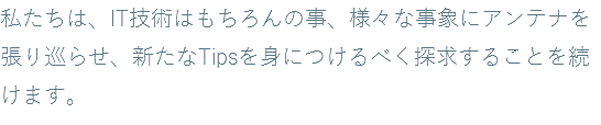 私たちは、IT技術はもちろんの事、様々な事象にアンテナを張り巡らせ、新たなTipsを身につけるべく探求することを続けます。
