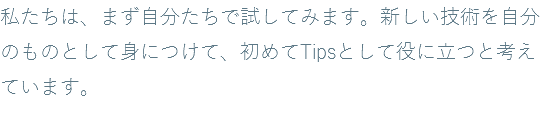 私たちは、まず自分たちで試してみます。新しい技術を自分のものとして身につけて、初めてTipsとして役に立つと考えています。