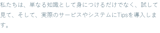 私たちは、単なる知識として身につけるだけでなく、試して見て、そして、実際のサービスやシステムにTipsを導入します。