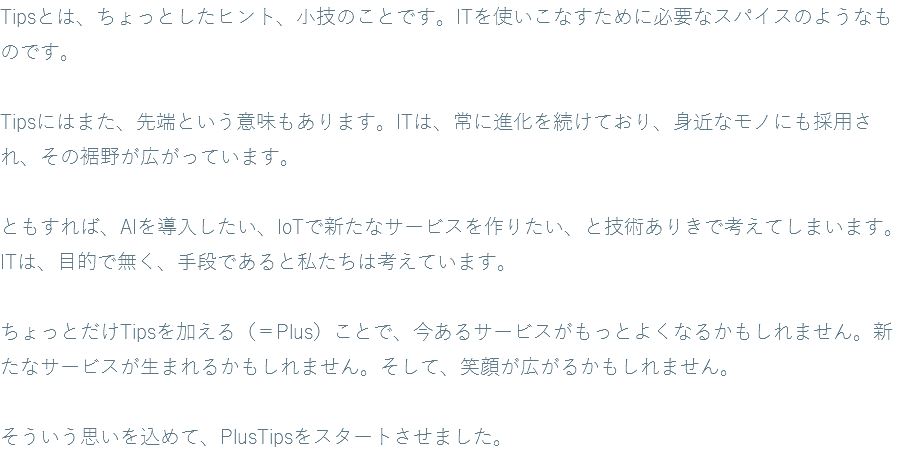 Tipsとは、ちょっとしたヒント、小技のことです。ITを使いこなすために必要なスパイスのようなものです。 Tipsにはまた、先端という意味もあります。ITは、常に進化を続けており、身近なモノにも採用され、その裾野が広がっています。 ともすれば、AIを導入したい、IoTで新たなサービスを作りたい、と技術ありきで考えてしまいます。ITは、目的で無く、手段であると私たちは考えています。 ちょっとだけTipsを加える（＝Plus）ことで、今あるサービスがもっとよくなるかもしれません。新たなサービスが生まれるかもしれません。そして、笑顔が広がるかもしれません。 そういう思いを込めて、PlusTipsをスタートさせました。