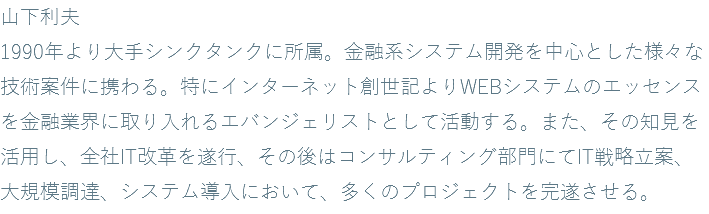 山下利夫 1990年より大手シンクタンクに所属。金融系システム開発を中心とした様々な技術案件に携わる。特にインターネット創世記よりWEBシステムのエッセンスを金融業界に取り入れるエバンジェリストとして活動する。また、その知見を活用し、全社IT改革を遂行、その後はコンサルティング部門にてIT戦略立案、大規模調達、システム導入において、多くのプロジェクトを完遂させる。